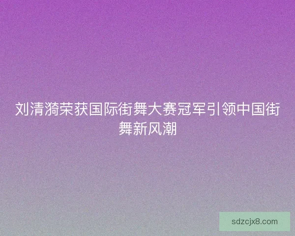 刘清漪荣获国际街舞大赛冠军引领中国街舞新风潮