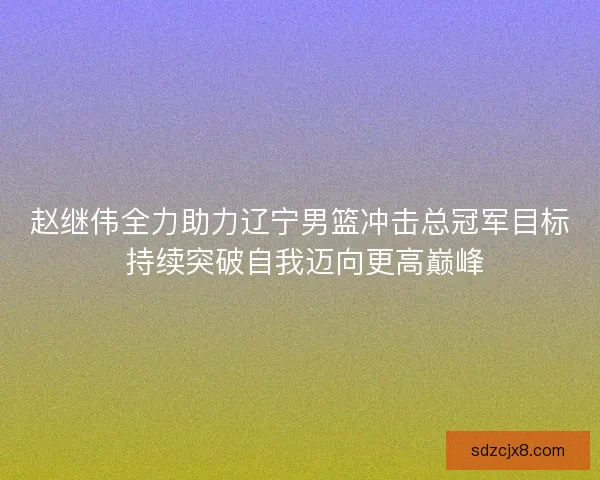 赵继伟全力助力辽宁男篮冲击总冠军目标 持续突破自我迈向更高巅峰