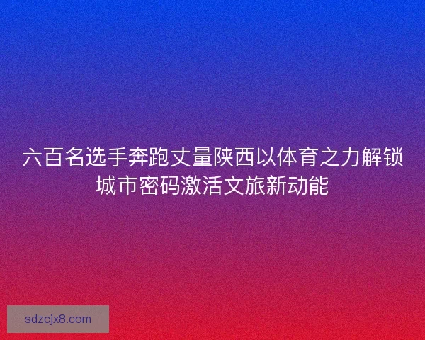 六百名选手奔跑丈量陕西以体育之力解锁城市密码激活文旅新动能