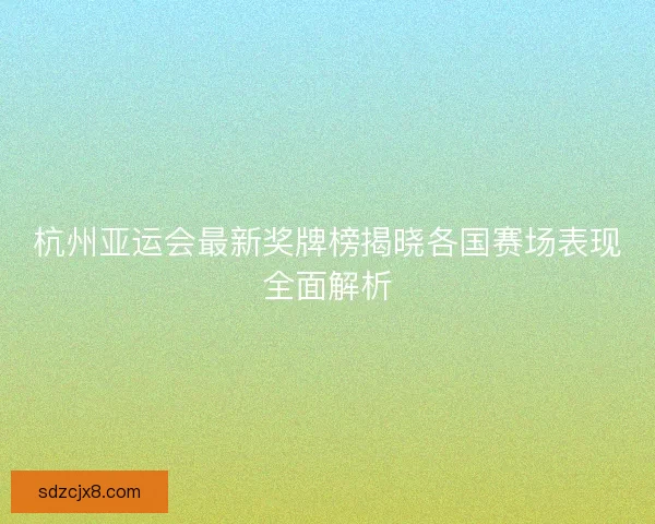 杭州亚运会最新奖牌榜揭晓各国赛场表现全面解析